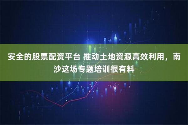 安全的股票配资平台 推动土地资源高效利用，南沙这场专题培训很有料
