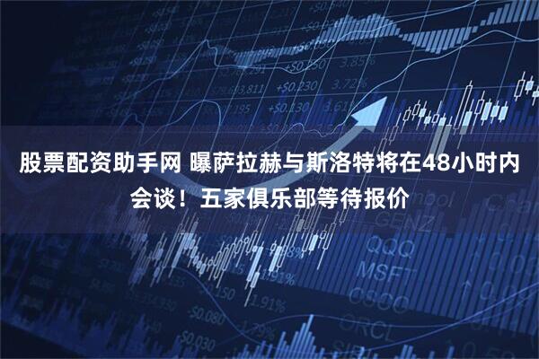 股票配资助手网 曝萨拉赫与斯洛特将在48小时内会谈！五家俱乐部等待报价