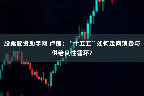 股票配资助手网 卢锋：“十五五”如何走向消费与供给良性循环？