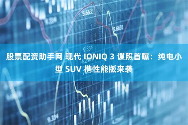 股票配资助手网 现代 IONIQ 3 谍照首曝：纯电小型 SUV 携性能版来袭