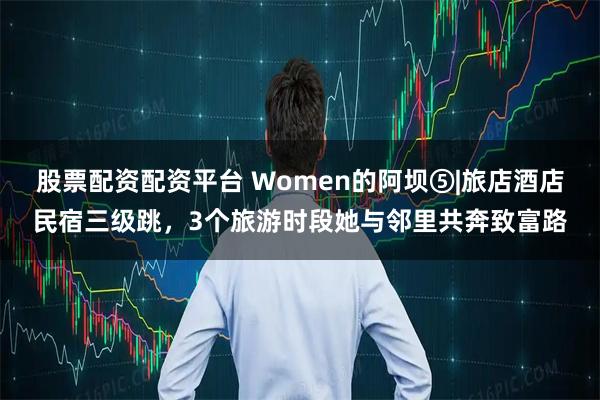 股票配资配资平台 Women的阿坝⑤|旅店酒店民宿三级跳，3个旅游时段她与邻里共奔致富路