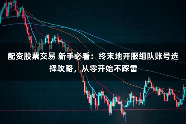 配资股票交易 新手必看：终末地开服组队账号选择攻略，从零开始不踩雷