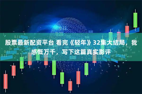 股票最新配资平台 看完《轻年》32集大结局，我感慨万千，写下这篇真实影评