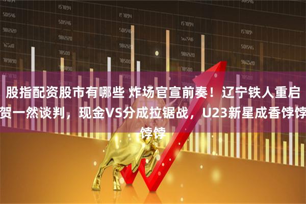 股指配资股市有哪些 炸场官宣前奏！辽宁铁人重启贺一然谈判，现金VS分成拉锯战，U23新星成香饽饽