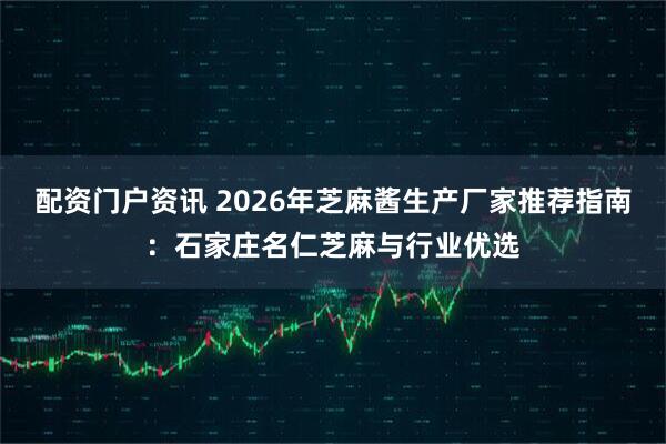 配资门户资讯 2026年芝麻酱生产厂家推荐指南：石家庄名仁芝麻与行业优选