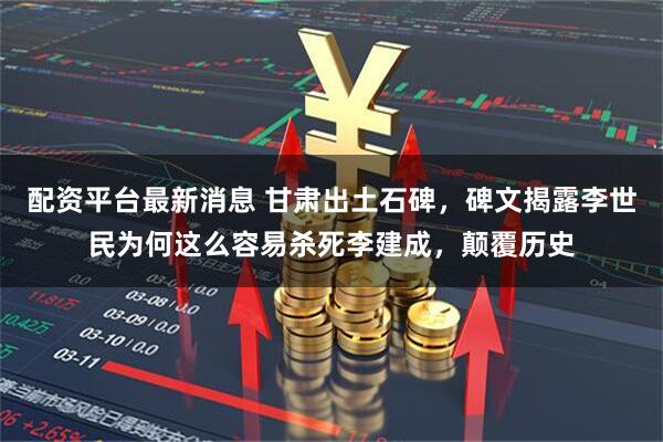 配资平台最新消息 甘肃出土石碑，碑文揭露李世民为何这么容易杀死李建成，颠覆历史