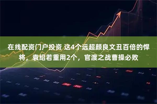 在线配资门户投资 这4个远超颜良文丑百倍的悍将，袁绍若重用2个，官渡之战曹操必败