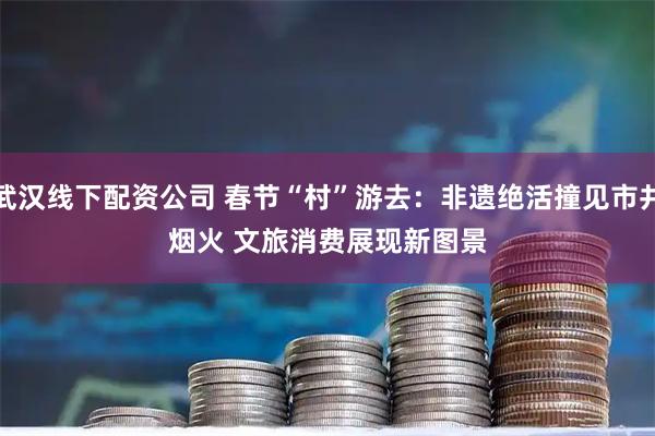 武汉线下配资公司 春节“村”游去：非遗绝活撞见市井烟火 文旅消费展现新图景