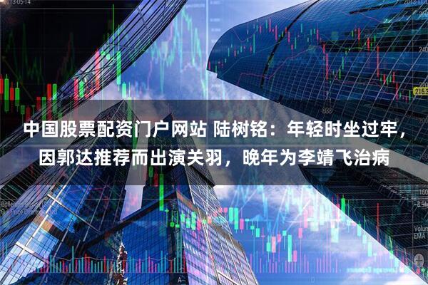 中国股票配资门户网站 陆树铭：年轻时坐过牢，因郭达推荐而出演关羽，晚年为李靖飞治病