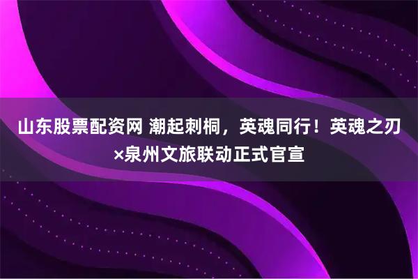 山东股票配资网 潮起刺桐，英魂同行！英魂之刃×泉州文旅联动正式官宣