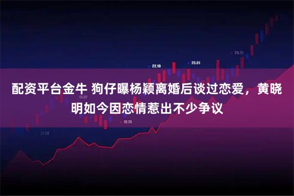 配资平台金牛 狗仔曝杨颖离婚后谈过恋爱，黄晓明如今因恋情惹出不少争议