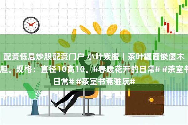 配资低息炒股配资门户 小叶紫檀｜茶叶罐面嵌瘿木瘤，嵌内胆。规格：直径10高10。#春暖花开的日常# #茶室书斋雅玩#