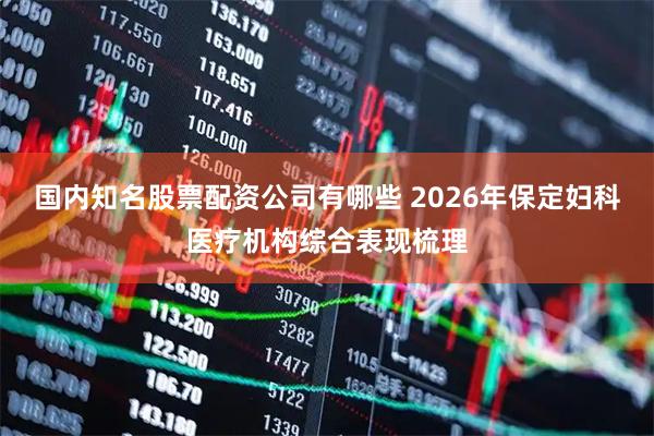 国内知名股票配资公司有哪些 2026年保定妇科医疗机构综合表现梳理