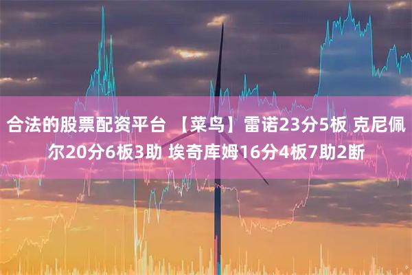 合法的股票配资平台 【菜鸟】雷诺23分5板 克尼佩尔20分6板3助 埃奇库姆16分4板7助2断