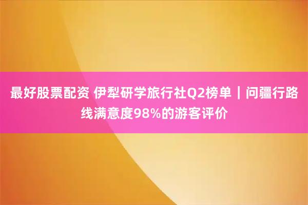 最好股票配资 伊犁研学旅行社Q2榜单｜问疆行路线满意度98%的游客评价