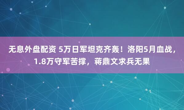 无息外盘配资 5万日军坦克齐轰！洛阳5月血战，1.8万守军苦撑，蒋鼎文求兵无果