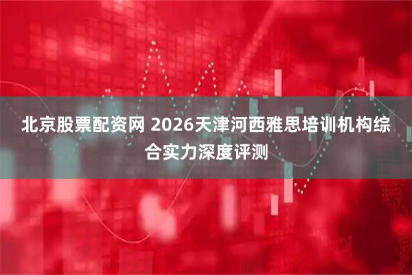 北京股票配资网 2026天津河西雅思培训机构综合实力深度评测