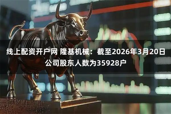 线上配资开户网 隆基机械：截至2026年3月20日公司股东人数为35928户