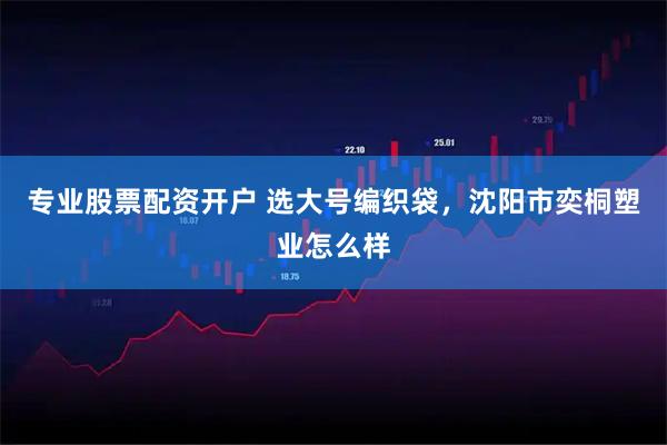 专业股票配资开户 选大号编织袋，沈阳市奕桐塑业怎么样