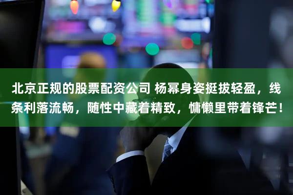 北京正规的股票配资公司 杨幂身姿挺拔轻盈，线条利落流畅，随性中藏着精致，慵懒里带着锋芒！