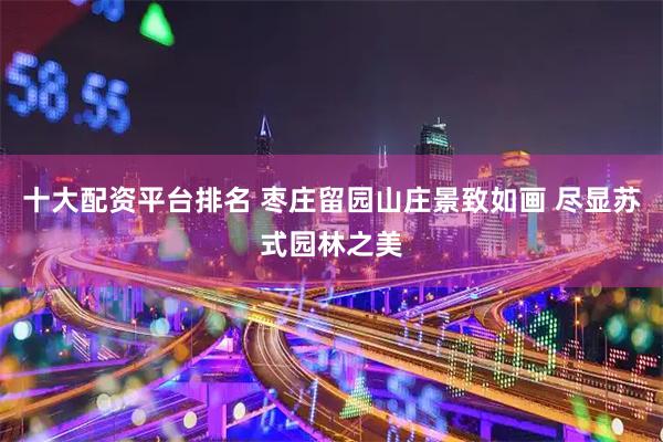 十大配资平台排名 枣庄留园山庄景致如画 尽显苏式园林之美