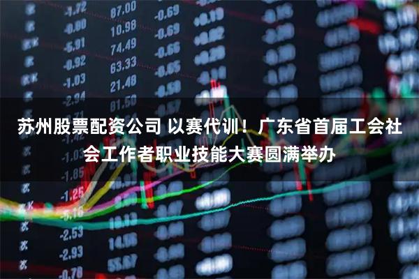 苏州股票配资公司 以赛代训！广东省首届工会社会工作者职业技能大赛圆满举办