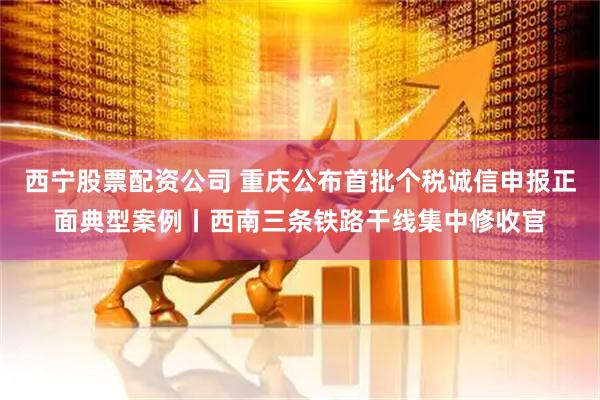 西宁股票配资公司 重庆公布首批个税诚信申报正面典型案例丨西南三条铁路干线集中修收官
