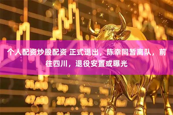 个人配资炒股配资 正式退出，陈幸同暂离队，前往四川，退役安置或曝光