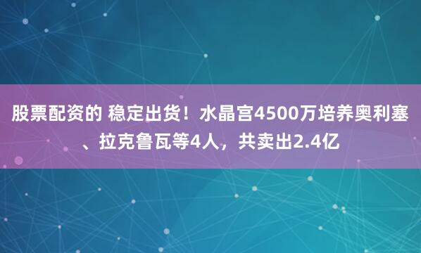 股票配资的 稳定出货！水晶宫4500万培养奥利塞、拉克鲁瓦等4人，共卖出2.4亿
