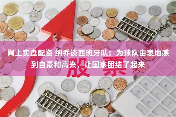 网上实盘配资 纳乔谈西班牙队：为球队由衷地感到自豪和高兴，让国家团结了起来