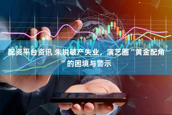 配资平台资讯 朱锐破产失业，演艺圈“黄金配角”的困境与警示