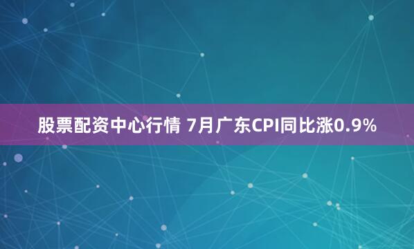 股票配资中心行情 7月广东CPI同比涨0.9%