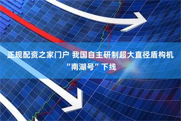 正规配资之家门户 我国自主研制超大直径盾构机“南湖号”下线