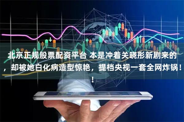 北京正规股票配资平台 本是冲着关晓彤新剧来的，却被她白化病造型惊艳，提档央视一套全网炸锅！