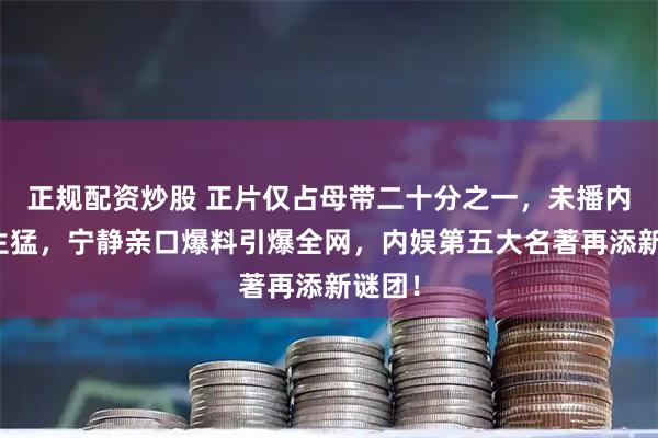 正规配资炒股 正片仅占母带二十分之一，未播内容更生猛，宁静亲口爆料引爆全网，内娱第五大名著再添新谜团！