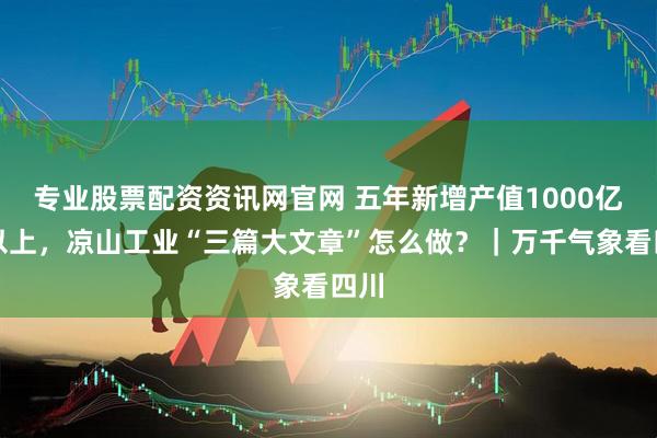 专业股票配资资讯网官网 五年新增产值1000亿元以上，凉山工业“三篇大文章”怎么做？｜万千气象看四川