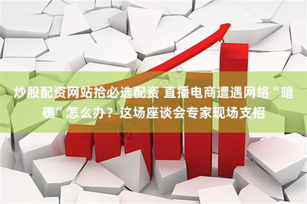 炒股配资网站拾必选配资 直播电商遭遇网络“暗礁”怎么办？这场座谈会专家现场支招