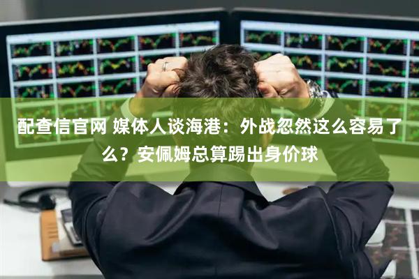 配查信官网 媒体人谈海港：外战忽然这么容易了么？安佩姆总算踢出身价球